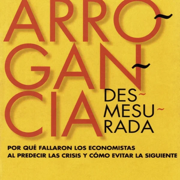 ARROGANCIA DESMESURADA. POR QUÉ FALLARON LOS ECONOMISTAS AL PREDECIR LAS CRISIS Y CÓMO EVITAR LAS SIGUIENTES