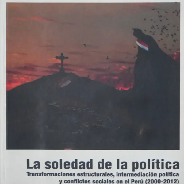 LA SOLEDAD DE LA POLÍTICA. TRANSFORMACIONES ESTRUCTURALES, INTERMEDIACIÓN POLÍTICA Y CONFLICTOS SOCIALES EN EL PERÚ (2000-2012)
