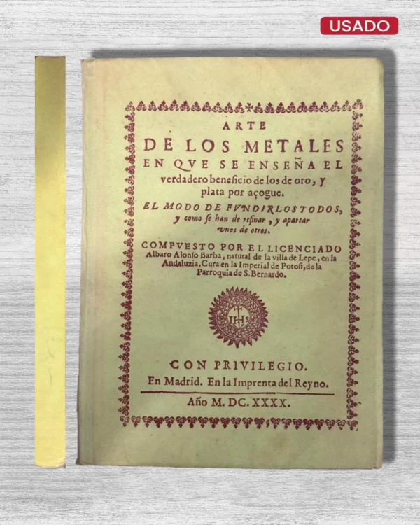 ARTE DE LOS METALES EN QUE SE ENSEÑA EL VERDADERO BENEFICIO DE LOS DE ORO, Y PLATA POR AZOGUE. EL MODO DE FUNDIRLOS TODOS, Y COMO SE HAN DE REFINAR, Y APARTAR UNOS DE OTROS