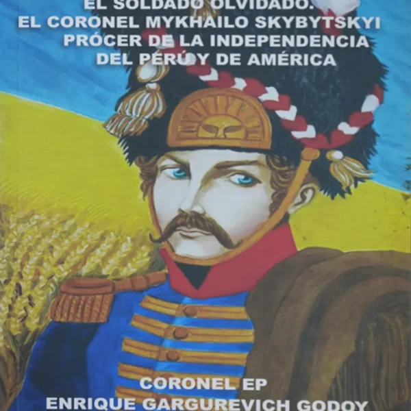 EL SOLDADO OLVIDADO. EL CORONEL MYKHAILO SKYBYTSKYI PRÓCER DE LA INDEPENDENCIA DEL PERÚ Y DE AMÉRICA