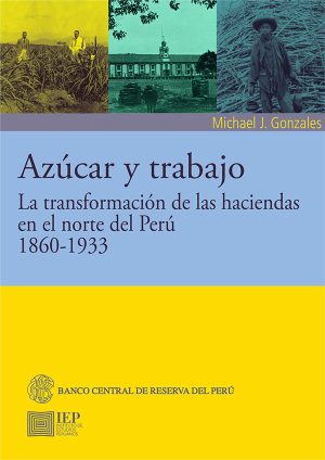AZÚCAR Y TRABAJO LA TRANSFORMACION DE LAS HACIENDAS EN EL NORTE DEL PERU 1860 - 1933